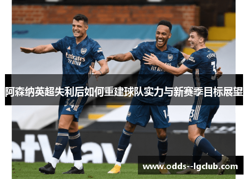 阿森纳英超失利后如何重建球队实力与新赛季目标展望