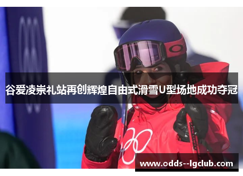 谷爱凌崇礼站再创辉煌自由式滑雪U型场地成功夺冠