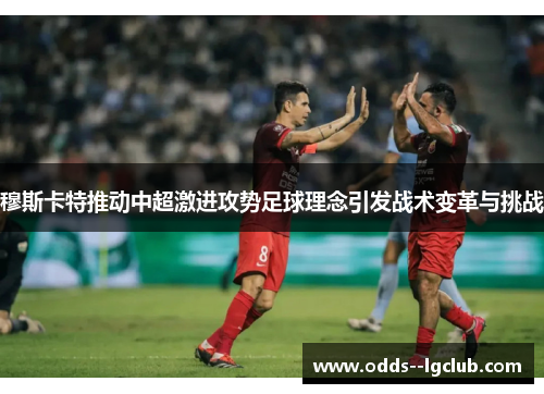 穆斯卡特推动中超激进攻势足球理念引发战术变革与挑战 穆斯卡特推动中超激进攻势足球理念引发战术变革与挑战